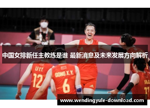 中国女排新任主教练是谁 最新消息及未来发展方向解析