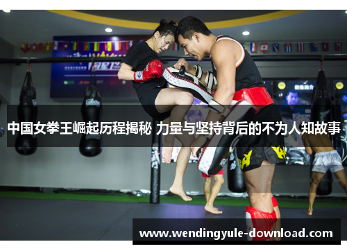 中国女拳王崛起历程揭秘 力量与坚持背后的不为人知故事