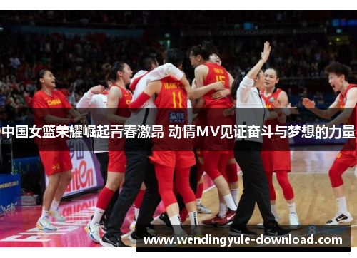 中国女篮荣耀崛起青春激昂 动情MV见证奋斗与梦想的力量