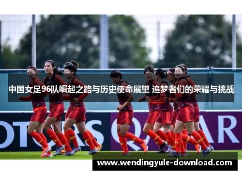 中国女足96队崛起之路与历史使命展望 追梦者们的荣耀与挑战