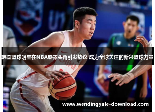 韩国篮球明星在NBA崭露头角引发热议 成为全球关注的新兴篮球力量